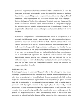 promotional programme suitable to the current need and the current situation. 3. Enlist the
Support and Involvement of Salesmen For success, it is essential that salesmen are briefed on
the context and content of the promotion programme, informed their roles and given detailed
information / guides regarding what they to do during different stages of the campaign. 4.
Enlisting the Support of Dealers Since major part of the activity has to take place around the
dealer, it is essential to enlist their support and motivate them. 5. Timing of the Campaign
The programme has to be launched at the appropriate time. 6. Launching and Follow-up The
programme has to be perfectly launched and tempo should be maintained till end with proper
follow-up.
2. Evaluation of sales promotion: After spending a sizeable amount on sales promotion, it is
verymuch essential that the company has to evaluate their sales promotionalprogrammes.
Companies can use one of many evaluation methods. Themost common method is to
compare sales before, during and after apromotion. Consumer research also would show the
kinds of people whoresponded to the promotion and what they did after it ended. Surveys
canprovide information on how many consumers recall the promotion, whatthey thought of
it, how many took advantage of it, and how it affectedtheir buying. Sales promotions also
can be evaluated through experiments that vary factors such as incentive value, length
anddistribution method. Clearly, sales promotion plays an important role in the
totalpromotion mix. To use it well, the marketer must define thesales-promotion objectives,
select the best tools, design the sales-promotion program, pretest and implement the
program, and evaluate the results.
PERSONAL SELLING:
Evaluating performance of sales force The people who do the selling go by many name:
salespeople, salesrepresentatives, sales consultants, sales engineers, marketingrepresentatives and
sales force, to name just a few. Personal Selling is the only promotional tool which involves
thepersonal communication between buyers and the seller. Personal sellingis specific and tailor
made for the requirements of each customer.Promotional message could by easily made in
consonance with thecomplex situations at the buyer’s place. In other words, personal
sellingcreates a climate for interaction between the parties that leads to an effective and timely
resolution of the perceived buying need. In effect personal selling gives a quick response to the
problem and the purchase actions is carried out immediately in most of the occasions with
anexception to industrial marketing. Personal selling is an active effort to communicate with
 