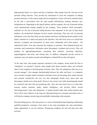 high-potential buyers on a direct and face to facebasis. Sales people form the vital part of the
personal selling measures. They provide key information to assist the companies in making
purchase decisions. In this intense market driven competition, a buyer will not be satisfied unless
he has had a conversation with the sales people beforebuying washing machines cars,
refrigeration etc. Depending on the typeof industry and the company, the role of personal selling
varies inpromotional strategy adopted by the company. Those products which arecomplex,
technical, etc. the role of personal selling becomes more important. In the case of mass based
products, the promotional strategies involves mainly advertising. They also rely on personal
sellingsince every time they bring out new products and hence introducing thenew product to the
dealer, customer etc. is taken care partly by the salesforce. The sales force serves as a critical link
between a company and itscustomers. In many cases, salespeople serve both masters – the
sellerand the buyer. First, they represent the company to customers. They findand develop new
customers and communicate information about thecompany’s products and services. They sell
products by approachingcustomers, presenting their products, answering objections,
negotiatingprices and terms, and closing sales. In addition, salespeople provide services to
customers carry out market research and intelligence workand fill our sales call reports.
At the same time, sales people represent customers to the company, acting inside the firm as
“champions” of customer’s interests. Sales people learn about customer needs, and workwith
others in the company to develop greater customer value. Thus, the salesperson often acts as an
account manager”, who manages therelationship between the seller and buyer. As companies
move toward a stronger market orientation, theirsales forces are becoming more market focused
and customer oriented.The old view was that salespeople should worry about sales and
thecompany should worry about profit. However, the current view holds thatsalespeople should
be concerned with more than just producing sales –they also must know how to at sales data,
measure market potential, gather market intelligence, and develop efforts toward
deliveringcustomer value and satisfaction. A market-oriented rather than asales-oriented sales
force will be more effective in the long run. Beyondwinning new customers and makes sales, it
will help the company tocreate long term profitable relationships with customers.
Personal selling process: The sales process is a series of interrelated steps beginning withlocating
qualified prospective customers. From there on the sales personplans the sales presentation,
makes appointment to see the customer, Prospecting completes the sale and does post sales
activities.
 