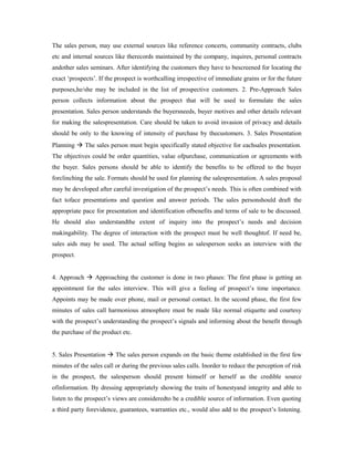 The sales person, may use external sources like reference concerts, community contracts, clubs
etc and internal sources like therecords maintained by the company, inquires, personal contracts
andother sales seminars. After identifying the customers they have to bescreened for locating the
exact ‘prospects’. If the prospect is worthcalling irrespective of immediate grains or for the future
purposes,he/she may be included in the list of prospective customers. 2. Pre-Approach Sales
person collects information about the prospect that will be used to formulate the sales
presentation. Sales person understands the buyersneeds, buyer motives and other details relevant
for making the salespresentation. Care should be taken to avoid invasion of privacy and details
should be only to the knowing of intensity of purchase by thecustomers. 3. Sales Presentation
Planning  The sales person must begin specifically stated objective for eachsales presentation.
The objectives could be order quantities, value ofpurchase, communication or agreements with
the buyer. Sales persons should be able to identify the benefits to be offered to the buyer
forclinching the sale. Formats should be used for planning the salespresentation. A sales proposal
may be developed after careful investigation of the prospect’s needs. This is often combined with
fact toface presentations and question and answer periods. The sales personshould draft the
appropriate pace for presentation and identification ofbenefits and terms of sale to be discussed.
He should also understandthe extent of inquiry into the prospect’s needs and decision
makingability. The degree of interaction with the prospect must be well thoughtof. If need be,
sales aids may be used. The actual selling begins as salesperson seeks an interview with the
prospect.
4. Approach  Approaching the customer is done in two phases: The first phase is getting an
appointment for the sales interview. This will give a feeling of prospect’s time importance.
Appoints may be made over phone, mail or personal contact. In the second phase, the first few
minutes of sales call harmonious atmosphere must be made like normal etiquette and courtesy
with the prospect’s understanding the prospect’s signals and informing about the benefit through
the purchase of the product etc.
5. Sales Presentation  The sales person expands on the basic theme established in the first few
minutes of the sales call or during the previous sales calls. Inorder to reduce the perception of risk
in the prospect, the salesperson should present himself or herself as the credible source
ofinformation. By dressing appropriately showing the traits of honestyand integrity and able to
listen to the prospect’s views are consideredto be a credible source of information. Even quoting
a third party forevidence, guarantees, warranties etc., would also add to the prospect’s listening.
 