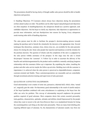 The presentation should be having clarity of thought andthe sales person should be able to handle
objections and question.
6. Handling Objections  Customers almost always have objections during the presentation
orwhen asked to place an order. The problem can be either logical orpsychological and objections
are often unspoken. In handlingobjections, the salesperson should use a positive approach, seek
outhidden objections. Ask the buyer to clarify any objections, take objections as opportunities to
provide more information, and turn theobjections into reasons for buying. Every salesperson
needs training inthe skills of handling objections.
The sales person must be able to facilitate the prospect’s decision-making process towards
making the purchase and to furnish the stimulusfor the decision at the appropriate time. Several
techniques like directclose, summary close, choice close etc., are available for the sales personto
choose for closing the sale. Some sales people fear rejection and mayhence avoid the stimulus for
the purchase decision. The question of whento seek the completion of the sale is a judgment by
the sales person withthe assistance of the prospect. In this stage once the sale is closed
the‘prospect’ becomes the ‘customer’. 8. Follow Up in order to ascertain the delivery of the
benefits and satisfactionguaranteed by the product and to establish a mutually satisfying longterm
relationship with the customers follow up is important. By expediting the orders, installing the
product and after sales service maybe the follow up activities. Building trust with the customer is
importantas it is achieved when the sales person is perceived as dependable,honest, competent,
customer-oriented and likable. These customerexpectations are reasonable and are controllable
through recruitment,selection training and supervision of sales personnel.
QUALITIES OF A EFFECTIVE SALESPERSON:
Good salesmanship is not a matter of some rare, persuasive, inherited skill, which, when, ‘turned
on’, magically gets the order. On thecontrary good salesmanship is the result of careful analysis
of the buyer’sproblem combined with some articulateness in explaining to the buyer how the
seller can solve his problem. This size-up of salesmanship maywell emphasize the personal
qualities required of good salesman. Most companies desire that certain essential personality
traits,qualities, characteristics, aptitudes, attitudes and abilities should bepossessed by the people
whom they want to recruit to the sale force.However there is no standardized formula for listing
the essentialqualities such thing as the ideal sales personality. There are many kind ofselling jobs
requiring different types of salesman. So, the characteristics of salesmen usually vary from one
 