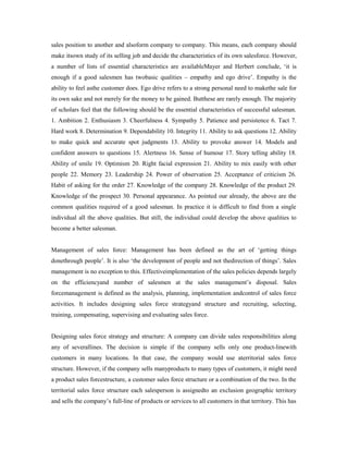 sales position to another and alsoform company to company. This means, each company should
make itsown study of its selling job and decide the characteristics of its own salesforce. However,
a number of lists of essential characteristics are availableMayer and Herbert conclude, ‘it is
enough if a good salesmen has twobasic qualities – empathy and ego drive’. Empathy is the
ability to feel asthe customer does. Ego drive refers to a strong personal need to makethe sale for
its own sake and not merely for the money to be gained. Butthese are rarely enough. The majority
of scholars feel that the following should be the essential characteristics of successful salesman.
1. Ambition 2. Enthusiasm 3. Cheerfulness 4. Sympathy 5. Patience and persistence 6. Tact 7.
Hard work 8. Determination 9. Dependability 10. Integrity 11. Ability to ask questions 12. Ability
to make quick and accurate spot judgments 13. Ability to provoke answer 14. Models and
confident answers to questions 15. Alertness 16. Sense of humour 17. Story telling ability 18.
Ability of smile 19. Optimism 20. Right facial expression 21. Ability to mix easily with other
people 22. Memory 23. Leadership 24. Power of observation 25. Acceptance of criticism 26.
Habit of asking for the order 27. Knowledge of the company 28. Knowledge of the product 29.
Knowledge of the prospect 30. Personal appearance. As pointed our already, the above are the
common qualities required of a good salesman. In practice it is difficult to find from a single
individual all the above qualities. But still, the individual could develop the above qualities to
become a better salesman.
Management of sales force: Management has been defined as the art of ‘getting things
donethrough people’. It is also ‘the development of people and not thedirection of things’. Sales
management is no exception to this. Effectiveimplementation of the sales policies depends largely
on the efficiencyand number of salesmen at the sales management’s disposal. Sales
forcemanagement is defined as the analysis, planning, implementation andcontrol of sales force
activities. It includes designing sales force strategyand structure and recruiting, selecting,
training, compensating, supervising and evaluating sales force.
Designing sales force strategy and structure: A company can divide sales responsibilities along
any of severallines. The decision is simple if the company sells only one product-linewith
customers in many locations. In that case, the company would use aterritorial sales force
structure. However, if the company sells manyproducts to many types of customers, it might need
a product sales forcestructure, a customer sales force structure or a combination of the two. In the
territorial sales force structure each salesperson is assignedto an exclusion geographic territory
and sells the company’s full-line of products or services to all customers in that territory. This has
 