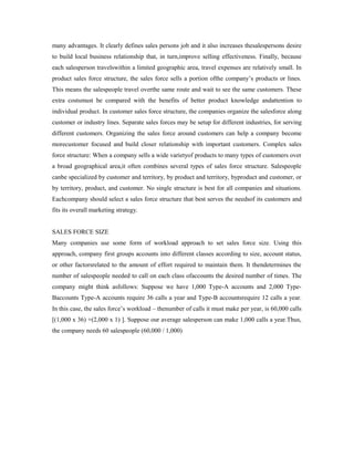 many advantages. It clearly defines sales persons job and it also increases thesalespersons desire
to build local business relationship that, in turn,improve selling effectiveness. Finally, because
each salesperson travelswithin a limited geographic area, travel expenses are relatively small. In
product sales force structure, the sales force sells a portion ofthe company’s products or lines.
This means the salespeople travel overthe same route and wait to see the same customers. These
extra costsmust be compared with the benefits of better product knowledge andattention to
individual product. In customer sales force structure, the companies organize the salesforce along
customer or industry lines. Separate sales forces may be setup for different industries, for serving
different customers. Organizing the sales force around customers can help a company become
morecustomer focused and build closer relationship with important customers. Complex sales
force structure: When a company sells a wide varietyof products to many types of customers over
a broad geographical area,it often combines several types of sales force structure. Salespeople
canbe specialized by customer and territory, by product and territory, byproduct and customer, or
by territory, product, and customer. No single structure is best for all companies and situations.
Eachcompany should select a sales force structure that best serves the needsof its customers and
fits its overall marketing strategy.
SALES FORCE SIZE
Many companies use some form of workload approach to set sales force size. Using this
approach, company first groups accounts into different classes according to size, account status,
or other factorsrelated to the amount of effort required to maintain them. It thendetermines the
number of salespeople needed to call on each class ofaccounts the desired number of times. The
company might think asfollows: Suppose we have 1,000 Type-A accounts and 2,000 Type-
Baccounts Type-A accounts require 36 calls a year and Type-B accountsrequire 12 calls a year.
In this case, the sales force’s workload – thenumber of calls it must make per year, is 60,000 calls
[(1,000 x 36) +(2,000 x 1) ]. Suppose our average salesperson can make 1,000 calls a year.Thus,
the company needs 60 salespeople (60,000 / 1,000)
 