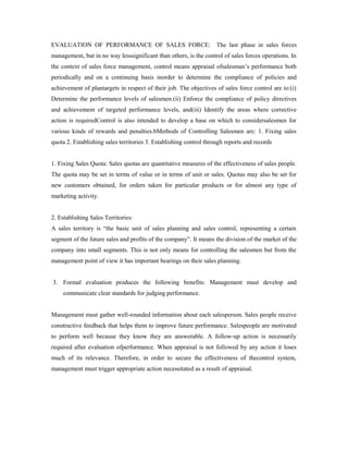 EVALUATION OF PERFORMANCE OF SALES FORCE: The last phase in sales forces
management, but in no way lesssignificant than others, is the control of sales forces operations. In
the context of sales force management, control means appraisal ofsalesman’s performance both
periodically and on a continuing basis inorder to determine the compliance of policies and
achievement of plantargets in respect of their job. The objectives of sales force control are to:(i)
Determine the performance levels of salesmen.(ii) Enforce the compliance of policy directives
and achievement of targeted performance levels, and(iii) Identify the areas where corrective
action is requiredControl is also intended to develop a base on which to considersalesmen for
various kinds of rewards and penalties.bMethods of Controlling Salesmen are: 1. Fixing sales
quota 2. Establishing sales territories 3. Establishing control through reports and records
1. Fixing Sales Quota: Sales quotas are quantitative measures of the effectiveness of sales people.
The quota may be set in terms of value or in terms of unit or sales. Quotas may also be set for
new customers obtained, for orders taken for particular products or for almost any type of
marketing activity.
2. Establishing Sales Territories:
A sales territory is “the basic unit of sales planning and sales control, representing a certain
segment of the future sales and profits of the company”. It means the division of the market of the
company into small segments. This is not only means for controlling the salesmen but from the
management point of view it has important bearings on their sales planning.
3. Formal evaluation produces the following benefits: Management must develop and
communicate clear standards for judging performance.
Management must gather well-rounded information about each salesperson. Sales people receive
constructive feedback that helps them to improve future performance. Salespeople are motivated
to perform well because they know they are answerable. A follow-up action is necessarily
required after evaluation ofperformance. When appraisal is not followed by any action it loses
much of its relevance. Therefore, in order to secure the effectiveness of thecontrol system,
management must trigger appropriate action necessitated as a result of appraisal.
 
