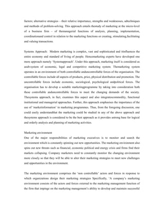 factors; alternative strategies – their relative importance, strengths and weaknesses, adtechniques
and methods of problem-solving. This approach entails thestudy of marketing at the micro-level
of a business firm – of themanagerial functions of analysis, planning, implementation,
coordinationand control in relation to the marketing functions or creating, stimulating,facilitating
and valuing transactions.
Systems Approach: Modern marketing is complex, vast and sophisticated and itinfluences the
entire economy and standard of living of people. Hencemarketing experts have developed one
more approach namely ‘Systemapproach’. Under this approach, marketing itself is considered as
asub-system of economic, legal and competitive marketing system. Themarketing system
operates in an environment of both controllable anduncontrollable forces of the organisation. The
controllable forces include all aspects of products, price, physical distribution and promotion. The
uncontrollable forces include economic, sociological, psychological andpolitical forces. The
organisation has to develop a suitable marketingprogramme by taking into consideration both
these controllable anduncontrollable forces to meet the changing demands of the society.
Thesystems approach, in fact, examines this aspect and also integratescommodity, functional
institutional and managerial approaches. Further, this approach emphasises the importance of the
use of ‘marketinformation’ in marketing programmes. Thus, from the foregoing discussion, one
could easily understandthat the marketing could be studied in any of the above approach and
thesystems approach is considered to be the best approach as it provides astrong base for logical
and orderly analysis and planning of marketing activities.
Marketing environment
One of the major responsibilities of marketing executives is to monitor and search the
environment which is constantly spinning out new opportunities. The marketing environment also
spins out new threats such as financial, economic political and energy crisis and firms find their
markets collapsing. Company marketers need to constantly monitor the changing environment
more closely so that they will be able to alter their marketing strategies to meet new challenges
and opportunities in the environment.
The marketing environment comprises the ‘non controllable’ actors and forces in response to
which organizations design their marketing strategies Specifically, ‘A company’s marketing
environment consists of the actors and forces external to the marketing management function of
the firm that impinge on the marketing management’s ability to develop and maintain successful
 