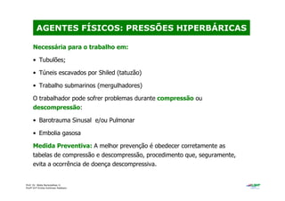 Prof. Dr. Béda Barkokébas Jr.
Profª Drª Emilia Kohlman Rabbani
Necessária para o trabalho em:
• Tubulões;
• Túneis escavados por Shiled (tatuzão)
• Trabalho submarinos (mergulhadores)
O trabalhador pode sofrer problemas durante compressão ou
descompressão:
• Barotrauma Sinusal e/ou Pulmonar
• Embolia gasosa
Medida Preventiva: A melhor prevenção é obedecer corretamente as
tabelas de compressão e descompressão, procedimento que, seguramente,
evita a ocorrência de doença descompressiva.
AGENTES FÍSICOS: PRESSÕES HIPERBÁRICAS
 