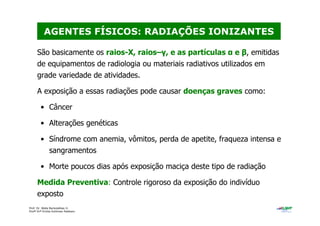 Prof. Dr. Béda Barkokébas Jr.
Profª Drª Emilia Kohlman Rabbani
São basicamente os raios-X, raios–γ, e as partículas α e β, emitidas
de equipamentos de radiologia ou materiais radiativos utilizados em
grade variedade de atividades.
A exposição a essas radiações pode causar doenças graves como:
• Câncer
• Alterações genéticas
• Síndrome com anemia, vômitos, perda de apetite, fraqueza intensa e
sangramentos
• Morte poucos dias após exposição maciça deste tipo de radiação
Medida Preventiva: Controle rigoroso da exposição do indivíduo
exposto
AGENTES FÍSICOS: RADIAÇÕES IONIZANTES
 
