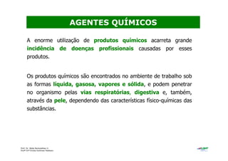 Prof. Dr. Béda Barkokébas Jr.
Profª Drª Emilia Kohlman Rabbani
A enorme utilização de produtos químicos acarreta grande
incidência de doenças profissionais causadas por esses
produtos.
Os produtos químicos são encontrados no ambiente de trabalho sob
as formas líquida, gasosa, vapores e sólida, e podem penetrar
no organismo pelas vias respiratórias, digestiva e, também,
através da pele, dependendo das características físico-químicas das
substâncias.
AGENTES QUÍMICOS
 