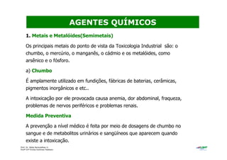 Prof. Dr. Béda Barkokébas Jr.
Profª Drª Emilia Kohlman Rabbani
1. Metais e Metalóides(Semimetais)
Os principais metais do ponto de vista da Toxicologia Industrial são: o
chumbo, o mercúrio, o manganês, o cádmio e os metalóides, como
arsênico e o fósforo.
a) Chumbo
É amplamente utilizado em fundições, fábricas de baterias, cerâmicas,
pigmentos inorgânicos e etc..
A intoxicação por ele provocada causa anemia, dor abdominal, fraqueza,
problemas de nervos periféricos e problemas renais.
Medida Preventiva
A prevenção a nível médico é feita por meio de dosagens de chumbo no
sangue e de metabolitos urinários e sangüíneos que aparecem quando
existe a intoxicação.
AGENTES QUÍMICOS
 