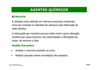 Prof. Dr. Béda Barkokébas Jr.
Profª Drª Emilia Kohlman Rabbani
b) Mercúrio
É utilizado como eletrodo em inúmeros processos industriais,
como por exemplo na eletrólise da salmoura para fabricação de
soda cáustica.
A intoxicação por mercúrio provoca lesão renal e grave alteração
cerebral que causa tremores nas extremidades e dificuldade de
andar, de escrever e falar.
Medida Preventiva
• Analisar o mercúrio presente na urina,
• Realizar apurado exame neurológico dos expostos.
AGENTES QUÍMICOS
 