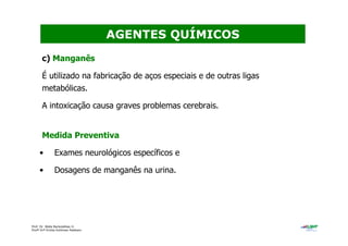 Prof. Dr. Béda Barkokébas Jr.
Profª Drª Emilia Kohlman Rabbani
c) Manganês
É utilizado na fabricação de aços especiais e de outras ligas
metabólicas.
A intoxicação causa graves problemas cerebrais.
Medida Preventiva
• Exames neurológicos específicos e
• Dosagens de manganês na urina.
AGENTES QUÍMICOS
 