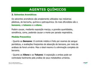 Prof. Dr. Béda Barkokébas Jr.
Profª Drª Emilia Kohlman Rabbani
2. Solventes Aromáticos
Os solventes aromáticos são amplamente utilizados nas indústrias
plásticas, de borracha, química e petroquímica. Os mais difundidos são o
benzeno, o tolueno e o xileno.
Podem causar, mediante exposição maciça, a grandes quantidades,
sonolência, coma, podendo causar a morte por parada respiratória.
Medida Preventiva
- Quanto ao Benzeno: O controle médico é feito por exames de sangue
periódicos, e avaliações freqüentes de absorção de benzeno, por meio de
análises de fenol urinário. Mas o ideal mesmo é a eliminação completa do
benzeno.
- Quanto ao Xileno e ao Tolueno: A exposição a ambos pode ser
controlada facilmente pela análise de seus metabolitos urinários.
AGENTES QUÍMICOS
 