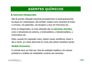 Prof. Dr. Béda Barkokébas Jr.
Profª Drª Emilia Kohlman Rabbani
3. Solventes Halogenados
São de grande utilização industrial principalmente no desengraxamento
de peças em metalúrgicas; são também usados como solventes de tintas
e vernizes, nos pesticidas, nas lavagens a seco em tinturarias etc..
Entre os halogenados, os mais utilizados são os solventes clorados,
como o tetracloreto de carbono, o tricloroetileno, o tetracloroetileno, o
tricloroetano etc.
Estes, quando em exposição maior, podem causar sonolência, torpor e
até a morte, se a dose absorvida for muito alta (efeito anestésico geral).
Medida Preventiva
O controle deve ser feito por meio de avaliação hepática e de exames
periódicos e análises de metabolitos urinários dos solventes.
AGENTES QUÍMICOS
 