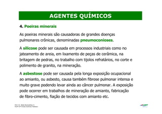 Prof. Dr. Béda Barkokébas Jr.
Profª Drª Emilia Kohlman Rabbani
4. Poeiras minerais
As poeiras minerais são causadoras de grandes doenças
pulmonares crônicas, denominadas pneumoconioses.
A silicose pode ser causada em processos industriais como no
jateamento de areia, em lixamento de peças de cerâmica, na
britagem de pedras, no trabalho com tijolos refratários, no corte e
polimento de granito, na mineração.
A asbestose pode ser causada pela longa exposição ocupacional
ao amianto, ou asbesto, causa também fibrose pulmonar intensa e
muito grave podendo levar ainda ao câncer pulmonar. A exposição
pode ocorrer em trabalhos de mineração de amianto, fabricação
de fibro-cimento, fiação de tecidos com amianto etc.
AGENTES QUÍMICOS
 