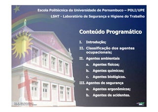 Prof. Dr. Béda Barkokébas Jr.
Profª Drª Emilia Kohlman Rabbani
Escola Politécnica da Universidade de Pernambuco – POLI/UPE
LSHT - Laboratório de Segurança e Higiene do Trabalho
ConteConteúúdo Programdo Programááticotico
I.I. IntroduIntroduçção;ão;
II.II. ClassificaClassificaçção dos agentesão dos agentes
ocupacionais;ocupacionais;
II.II. Agentes ambientaisAgentes ambientais
a.a. Agentes fAgentes fíísicos;sicos;
b.b. Agentes quAgentes quíímicos;micos;
c.c. Agentes biolAgentes biolóógicos.gicos.
III.III. Agentes de seguranAgentes de seguranççaa
a.a. Agentes ergonômicos;Agentes ergonômicos;
b.b. Agentes de acidentes.Agentes de acidentes.
 