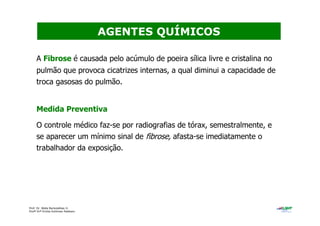 Prof. Dr. Béda Barkokébas Jr.
Profª Drª Emilia Kohlman Rabbani
A Fibrose é causada pelo acúmulo de poeira sílica livre e cristalina no
pulmão que provoca cicatrizes internas, a qual diminui a capacidade de
troca gasosas do pulmão.
Medida Preventiva
O controle médico faz-se por radiografias de tórax, semestralmente, e
se aparecer um mínimo sinal de fibrose, afasta-se imediatamente o
trabalhador da exposição.
AGENTES QUÍMICOS
 