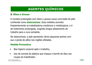 Prof. Dr. Béda Barkokébas Jr.
Profª Drª Emilia Kohlman Rabbani
5. Óleos e Graxas
O contato prolongado com óleos e graxas causa uma lesão de pele
conhecida como elaioconiose. Essa moléstia acomete
freqüentemente os trabalhadores mecânicos e metalúrgicos, e é
de tratamento prolongado, exigindo longos afastamento do
trabalho para a cura completa.
Na elaioconiose, a pele apresenta vários pequenos pontos com
pus e perda de pêlos nas regiões afetadas.
Medida Preventiva
• Boa higiene corporal após o trabalho,
• Uso de avental de plástico que impeça o borrifo de óleo nas
roupas do trabalhador.
AGENTES QUÍMICOS
 