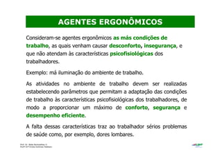 Prof. Dr. Béda Barkokébas Jr.
Profª Drª Emilia Kohlman Rabbani
Consideram-se agentes ergonômicos as más condições de
trabalho, as quais venham causar desconforto, insegurança, e
que não atendam às características psicofisiológicas dos
trabalhadores.
Exemplo: má iluminação do ambiente de trabalho.
As atividades no ambiente de trabalho devem ser realizadas
estabelecendo parâmetros que permitam a adaptação das condições
de trabalho às características psicofisiológicas dos trabalhadores, de
modo a proporcionar um máximo de conforto, segurança e
desempenho eficiente.
A falta dessas características traz ao trabalhador sérios problemas
de saúde como, por exemplo, dores lombares.
AGENTES ERGONÔMICOS
 