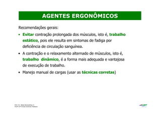 Prof. Dr. Béda Barkokébas Jr.
Profª Drª Emilia Kohlman Rabbani
Recomendações gerais:
• Evitar contração prolongada dos músculos, isto é, trabalho
estático, pois ele resulta em sintomas de fadiga por
deficiência de circulação sanguínea.
• A contração e o relaxamento alternado de músculos, isto é,
trabalho dinâmico, é a forma mais adequada e vantajosa
de execução de trabalho.
• Manejo manual de cargas (usar as técnicas corretas)
AGENTES ERGONÔMICOS
 