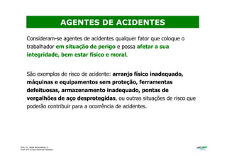 Prof. Dr. Béda Barkokébas Jr.
Profª Drª Emilia Kohlman Rabbani
Consideram-se agentes de acidentes qualquer fator que coloque o
trabalhador em situação de perigo e possa afetar a sua
integridade, bem estar físico e moral.
São exemplos de risco de acidente: arranjo físico inadequado,
máquinas e equipamentos sem proteção, ferramentas
defeituosas, armazenamento inadequado, pontas de
vergalhões de aço desprotegidas, ou outras situações de risco que
poderão contribuir para a ocorrência de acidentes.
AGENTES DE ACIDENTES
 