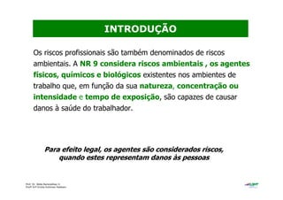 Prof. Dr. Béda Barkokébas Jr.
Profª Drª Emilia Kohlman Rabbani
Os riscos profissionais são também denominados de riscos
ambientais. A NR 9 considera riscos ambientais , os agentes
físicos, químicos e biológicos existentes nos ambientes de
trabalho que, em função da sua natureza, concentração ou
intensidade e tempo de exposição, são capazes de causar
danos à saúde do trabalhador.
INTRODUÇÃO
Para efeito legal, os agentes são considerados riscos,
quando estes representam danos às pessoas
 