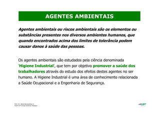 Prof. Dr. Béda Barkokébas Jr.
Profª Drª Emilia Kohlman Rabbani
Agentes ambientais ou riscos ambientais são os elementos ou
substâncias presentes nos diversos ambientes humanos, que
quando encontrados acima dos limites de tolerância podem
causar danos à saúde das pessoas.
Os agentes ambientais são estudados pela ciência denominada
‘Higiene Industrial’, que tem por objetivo promover a saúde dos
trabalhadores através do estudo dos efeitos destes agentes no ser
humano. A Higiene Industrial é uma área de conhecimento relacionada
a Saúde Ocupacional e a Engenharia de Segurança.
AGENTES AMBIENTAIS
 