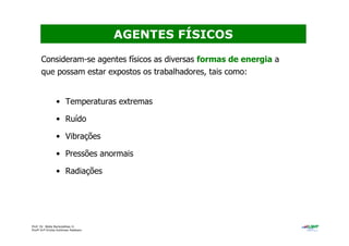 Prof. Dr. Béda Barkokébas Jr.
Profª Drª Emilia Kohlman Rabbani
Consideram-se agentes físicos as diversas formas de energia a
que possam estar expostos os trabalhadores, tais como:
• Temperaturas extremas
• Ruído
• Vibrações
• Pressões anormais
• Radiações
AGENTES FÍSICOS
 