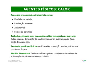 Prof. Dr. Béda Barkokébas Jr.
Profª Drª Emilia Kohlman Rabbani
Presença em operações industriais como:
• Fundição de metais,
• Laminação a quente
• Altos fornos
• Fornos de cerâmica
Trabalho efetuado com exposição a altas temperaturas provoca:
fadiga intensa, diminuição do rendimento normal, maior desgaste físico,
perda de água e sais.
Possíveis quadros clínicos: desidratação, prostração térmica, câimbras e
problemas de pele.
Medida Preventiva: Controle médico rigoroso principalmente na fase de
aclimatação inicial e de retorno ao trabalho.
AGENTES FÍSICOS: CALOR
 