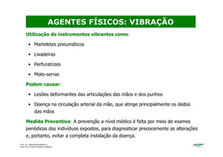 Prof. Dr. Béda Barkokébas Jr.
Profª Drª Emilia Kohlman Rabbani
Utilização de instrumentos vibrantes como:
• Marteletes pneumáticos
• Lixadeiras
• Perfuratrizes
• Moto-serras
Podem causar:
• Lesões deformantes das articulações das mãos e dos punhos
• Doença na circulação arterial da mão, que atinge principalmente os dedos
das mãos
Medida Preventiva: A prevenção a nível médico é feita por meio de exames
periódicos dos indivíduos expostos, para diagnosticar precocemente as alterações
e, portanto, evitar a completa instalação da doença.
AGENTES FÍSICOS: VIBRAÇÃO
 