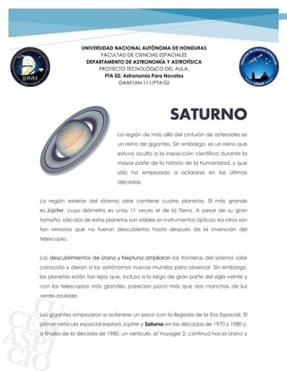 1PROYECTO TECNOLÓGICO GRUPO 02 | SATURNO
UNIVERSIDAD NACIONAL AUTÓNOMA DE HONDURAS
FACULTAD DE CIENCIAS ESPACIALES
DEPARTAMENTO DE ASTRONOMÍA Y ASTROFÍSICA
PROYECTO TECNOLÓGICO DEL AULA:
PTA 02: Astronomía Para Novatos
DAAF/AN-111/PTA-02
SATURNO
La región de más allá del cinturón de asteroides es
un reino de gigantes. Sin embargo, es un reino que
estuvo oculto a la inspección científica durante la
mayor parte de la historia de la humanidad, y que
sólo ha empezado a aclararse en las últimas
décadas.
La región exterior del sistema solar contiene cuatro planetas. El más grande
es Júpiter, cuyo diámetro es unas 11 veces el de la Tierra. A pesar de su gran
tamaño, sólo dos de estos planetas son visibles sin instrumentos ópticos; los otros son
tan remotos que no fueron descubiertos hasta después de la invención del
telescopio.
Los descubrimientos de Urano y Neptuno ampliaron las fronteras del sistema solar
conocido y dieron a los astrónomos nuevos mundos para observar. Sin embargo,
los planetas están tan lejos que, incluso a lo largo de gran parte del siglo veinte y
con los telescopios más grandes, parecían poco más que dos manchas de luz
verde-azulada.
Los gigantes empezaron a aclararse un poco con la llegada de la Era Espacial. El
primer vehículo espacial exploró Júpiter y Saturno en las décadas de 1970 y 1980 y,
a finales de la década de 1980, un vehículo, el Voyager 2, continuó hacia Urano y
 