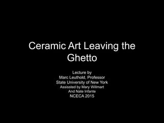 Ceramic Art Leaving the
Ghetto
Lecture by
Marc Leuthold, Professor
State University of New York
Assissted by Mary Willmart
And Nate Infante
NCECA 2015
 