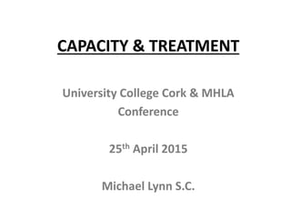 CAPACITY & TREATMENT
University College Cork & MHLA
Conference
25th April 2015
Michael Lynn S.C.
 