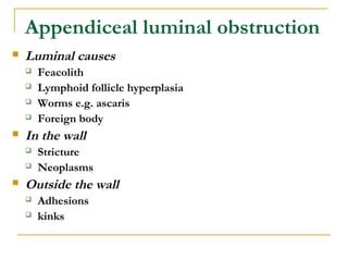 Appendiceal luminal obstruction
 Luminal causes
 Feacolith
 Lymphoid follicle hyperplasia
 Worms e.g. ascaris
 Foreign body
 In the wall
 Stricture
 Neoplasms
 Outside the wall
 Adhesions
 kinks
 