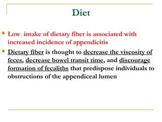 Diet
 Low intake of dietary fiber is associated with
increased incidence of appendicitis
 Dietary fiber is thought to decrease the viscosity of
feces, decrease bowel transit time, and discourage
formation of fecaliths that predispose individuals to
obstructions of the appendiceal lumen
 