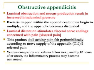 Obstructive appendicitis
 Luminal obstruction and mucus production result in
increased intraluminal pressure
 Bacteria trapped within the appendiceal lumen begin to
multiply, and the appendix becomes distended
 Luminal distention stimulates visceral nerve endings
concerned with pain [visceral pain]
 This produce dull aching pain felt periumbilically
according to nerve supply of the appendix (T10) 
referred pain
 Venous congestion and edema follow next, and by 12 hours
after onset, the inflammatory process may become
transmural
 