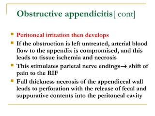Obstructive appendicitis[ cont]
 Peritoneal irritation then develops
 If the obstruction is left untreated, arterial blood
flow to the appendix is compromised, and this
leads to tissue ischemia and necrosis
 This stimulates parietal nerve endings→ shift of
pain to the RIF
 Full thickness necrosis of the appendiceal wall
leads to perforation with the release of fecal and
suppurative contents into the peritoneal cavity
 