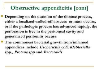 Obstructive appendicitis [cont]
 Depending on the duration of the disease process,
either a localized walled-off abscess or mass occurs,
or if the pathologic process has advanced rapidly, the
perforation is free in the peritoneal cavity and
generalized peritonitis occurs
 The commonest bacterial growth from inflamed
appendices include Escherichia coli, Kleblesiella
spp., Proteus spp and Bacteroids
 
