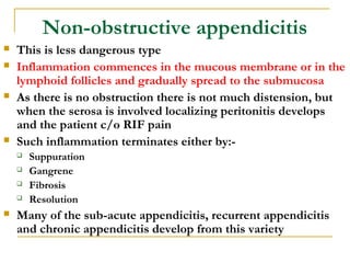 Non-obstructive appendicitis
 This is less dangerous type
 Inflammation commences in the mucous membrane or in the
lymphoid follicles and gradually spread to the submucosa
 As there is no obstruction there is not much distension, but
when the serosa is involved localizing peritonitis develops
and the patient c/o RIF pain
 Such inflammation terminates either by:-
 Suppuration
 Gangrene
 Fibrosis
 Resolution
 Many of the sub-acute appendicitis, recurrent appendicitis
and chronic appendicitis develop from this variety
 
