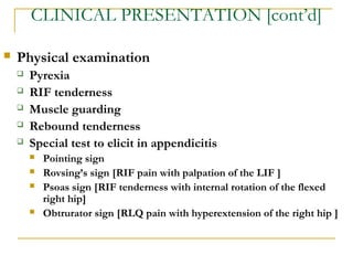 CLINICAL PRESENTATION [cont’d]
 Physical examination
 Pyrexia
 RIF tenderness
 Muscle guarding
 Rebound tenderness
 Special test to elicit in appendicitis
 Pointing sign
 Rovsing’s sign [RIF pain with palpation of the LIF ]
 Psoas sign [RIF tenderness with internal rotation of the flexed
right hip]
 Obtrurator sign [RLQ pain with hyperextension of the right hip ]
 