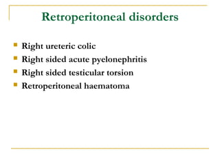 Retroperitoneal disorders
 Right ureteric colic
 Right sided acute pyelonephritis
 Right sided testicular torsion
 Retroperitoneal haematoma
 