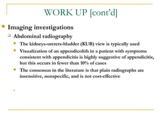 WORK UP [cont’d]
 Imaging investigations
 Abdominal radiography
 The kidneys-ureters-bladder (KUB) view is typically used
 Visualization of an appendicolith in a patient with symptoms
consistent with appendicitis is highly suggestive of appendicitis,
but this occurs in fewer than 10% of cases
 The consensus in the literature is that plain radiographs are
insensitive, nonspecific, and is not cost-effective
•
 