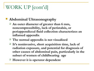 WORK UP [cont’d]
 Abdominal Ultrasonography
 An outer diameter of greater than 6 mm,
noncompressibility, lack of peristalsis, or
periappendiceal fluid collection characterizes an
inflamed appendix
 The normal appendix is not visualized
 It’s noninvasive, short acquisition time, lack of
radiation exposure, and potential for diagnosis of
other causes of abdominal pain, particularly in the
subset of women of childbearing age
 However it is operator dependent
 