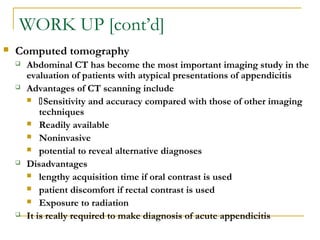 WORK UP [cont’d]
 Computed tomography
 Abdominal CT has become the most important imaging study in the
evaluation of patients with atypical presentations of appendicitis
 Advantages of CT scanning include
 Sensitivity and accuracy compared with those of other imaging
techniques
 Readily available
 Noninvasive
 potential to reveal alternative diagnoses
 Disadvantages
 lengthy acquisition time if oral contrast is used
 patient discomfort if rectal contrast is used
 Exposure to radiation
 It is really required to make diagnosis of acute appendicitis
 