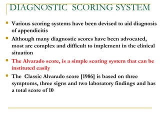 DIAGNOSTIC SCORING SYSTEM
 Various scoring systems have been devised to aid diagnosis
of appendicitis
 Although many diagnostic scores have been advocated,
most are complex and difficult to implement in the clinical
situation
 The Alvarado score, is a simple scoring system that can be
instituted easily
 The Classic Alvarado score [1986] is based on three
symptoms, three signs and two laboratory findings and has
a total score of 10
 