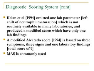 Diagnostic Scoring System [cont]
 Kalan et al [1994] omitted one lab parameter [left
shift of neutrophil maturation] which is not
routinely available in many laboratories, and
produced a modified score which have only one
lab findings
 A modified Alvarado score [1994] is based on three
symptoms, three signs and one laboratory findings
[total score of 9]
 MAS is commonly used
 