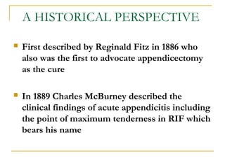 A HISTORICAL PERSPECTIVE
 First described by Reginald Fitz in 1886 who
also was the first to advocate appendicectomy
as the cure
 In 1889 Charles McBurney described the
clinical findings of acute appendicitis including
the point of maximum tenderness in RIF which
bears his name
 
