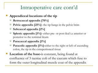 Intraoperative care cont’d
 Appendiceal locations of the tip
 Retrocaecal appendix [70%]
 Pelvic appendix [25%]- the tip hangs in the pelvic brim
 Subcaecal appendix [2%]
 Splenic appendix [1%]- either pre- or post-ileal i.e anterior or
posterior to the terminal ileum
 Paracaecal appendix [1%]
 Paracolic appendix [1%]-either to the right or left of ascending
colon, the tip in the extraperitoneal tissue
 Location of the base-is constant, being found at
confluence of 3 taeniae coli of the caecum which fuse to
form the outer longitudinal muscle coat of the appendix
 