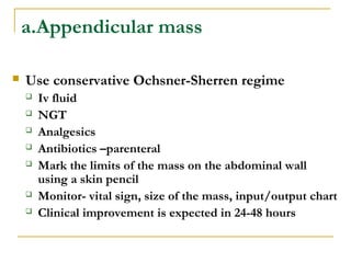 a.Appendicular mass
 Use conservative Ochsner-Sherren regime
 Iv fluid
 NGT
 Analgesics
 Antibiotics –parenteral
 Mark the limits of the mass on the abdominal wall
using a skin pencil
 Monitor- vital sign, size of the mass, input/output chart
 Clinical improvement is expected in 24-48 hours
 