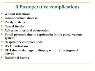 ii.Postoperative complications
 Wound infections
 Intrabdominal abscess
 Paralytic ileus
 Feacal fistula
 Adhesive intestinal obstruction
 Portal pyaemia due to septicemia in the portal venous
system
 Respiratory complications
 DVT embolism
 RIH due to damage to iliopogastric / ilioinguinal
nerves
 Incisional hernia
 