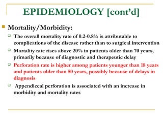 EPIDEMIOLOGY [cont’d]
 Mortality/Morbidity:
 The overall mortality rate of 0.2-0.8% is attributable to
complications of the disease rather than to surgical intervention
 Mortality rate rises above 20% in patients older than 70 years,
primarily because of diagnostic and therapeutic delay
 Perforation rate is higher among patients younger than 18 years
and patients older than 50 years, possibly because of delays in
diagnosis
 Appendiceal perforation is associated with an increase in
morbidity and mortality rates
 