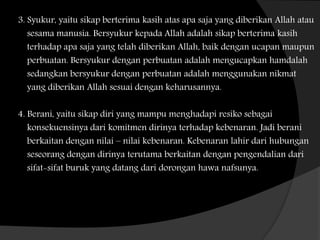 3. Syukur, yaitu sikap berterima kasih atas apa saja yang diberikan Allah atau
sesama manusia. Bersyukur kepada Allah adalah sikap berterima kasih
terhadap apa saja yang telah diberikan Allah, baik dengan ucapan maupun
perbuatan. Bersyukur dengan perbuatan adalah mengucapkan hamdalah
sedangkan bersyukur dengan perbuatan adalah menggunakan nikmat
yang diberikan Allah sesuai dengan keharusannya.
4. Berani, yaitu sikap diri yang mampu menghadapi resiko sebagai
konsekuensinya dari komitmen dirinya terhadap kebenaran. Jadi berani
berkaitan dengan nilai – nilai kebenaran. Kebenaran lahir dari hubungan
seseorang dengan dirinya terutama berkaitan dengan pengendalian dari
sifat-sifat buruk yang datang dari dorongan hawa nafsunya.
 